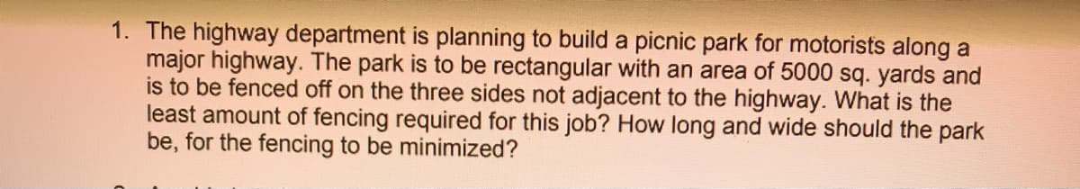 1. The highway department is planning to build a picnic park for motorists along a
major highway. The park is to be rectangular with an area of 5000 sq. yards and
is to be fenced off on the three sides not adjacent to the highway. What is the
least amount of fencing required for this job? How long and wide should the park
be, for the fencing to be minimized?
