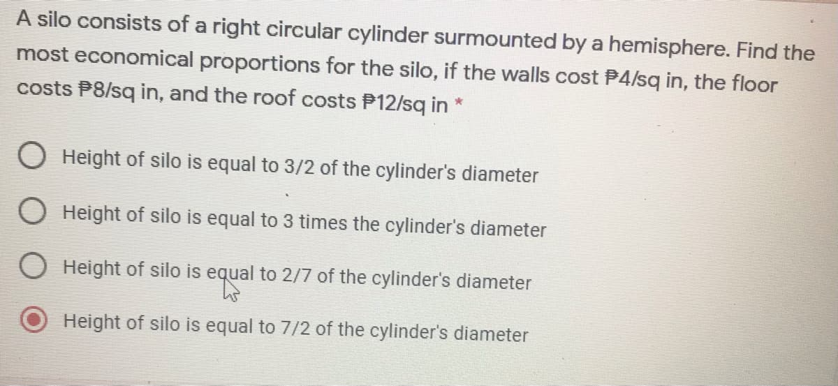 A silo consists of a right circular cylinder surmounted by a hemisphere. Find the
most economical proportions for the silo, if the walls cost P4/sq in, the floor
costs P8/sq in, and the roof costs P12/sq in *
O Height of silo is equal to 3/2 of the cylinder's diameter
O Height of silo is equal to 3 times the cylinder's diameter
O Height of silo is equal to 2/7 of the cylinder's diameter
Height of silo is equal to 7/2 of the cylinder's diameter
