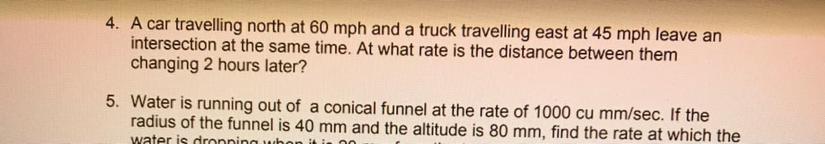 4. A car travelling north at 60 mph and a truck travelling east at 45 mph leave an
intersection at the same time. At what rate is the distance between them
changing 2 hours later?
5. Water is running out of a conical funnel at the rate of 1000 cu mm/sec. If the
radius of the funnel is 40 mm and the altitude is 80 mm, find the rate at which the
water is dronping whe
