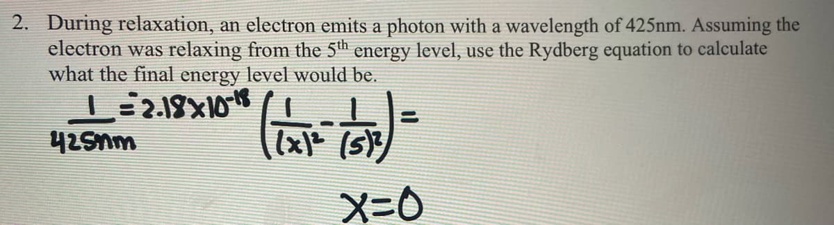 2. During relaxation, an electron emits a photon with a wavelength of 425nm. Assuming the
electron was relaxing from the 5th energy level, use the Rydberg equation to calculate
what the final energy level would be.
(x (5)
