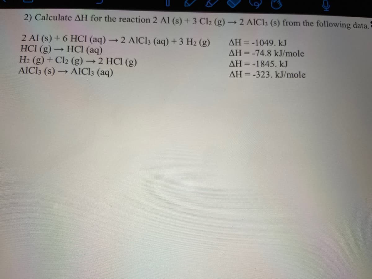 2) Calculate AH for the reaction 2 Al (s) +3 Cl2 (g) → 2 AICI3 (s) from the following data.
2 Al (s) + 6 HCI (aq) →2 A1C13 (aq) +3 H2 (g)
HCl (g) → HCI (aq)
H2 (g) + Cl2 (g):
AIC13 (s) -
AH =-1049. kJ
AH = -74.8 kJ/mole
AH = -1845. kJ
2 HCI (g)
- AICI3 (aq)
AH = -323. kJ/mole
