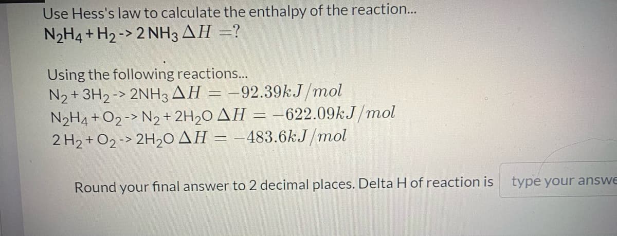 Use Hess's law to calculate the enthalpy of the reaction...
N2H4 + H2 -> 2 NH3 AH =?
Using the following reactions...
N2+ 3H2 -> 2NH3 AH = -92.39kJ/mol
N2H4 + O2 -> N2+ 2H2O AH = -622.09kJ/mol
2 H2 + O2 -> 2H20 AH = –483.6kJ/mol
Round your final answer to 2 decimal places. Delta H of reaction is
typé your answe
