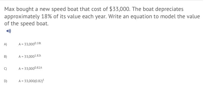 Max bought a new speed boat that cost of $33,000. The boat depreciates
approximately 18% of its value each year. Write an equation to model the value
of the speed boat.
A)
A = 33,0000.18t
B)
A = 33,0001.82t
A- 33,0000.82/t
D)
A= 33,000(0.82)
