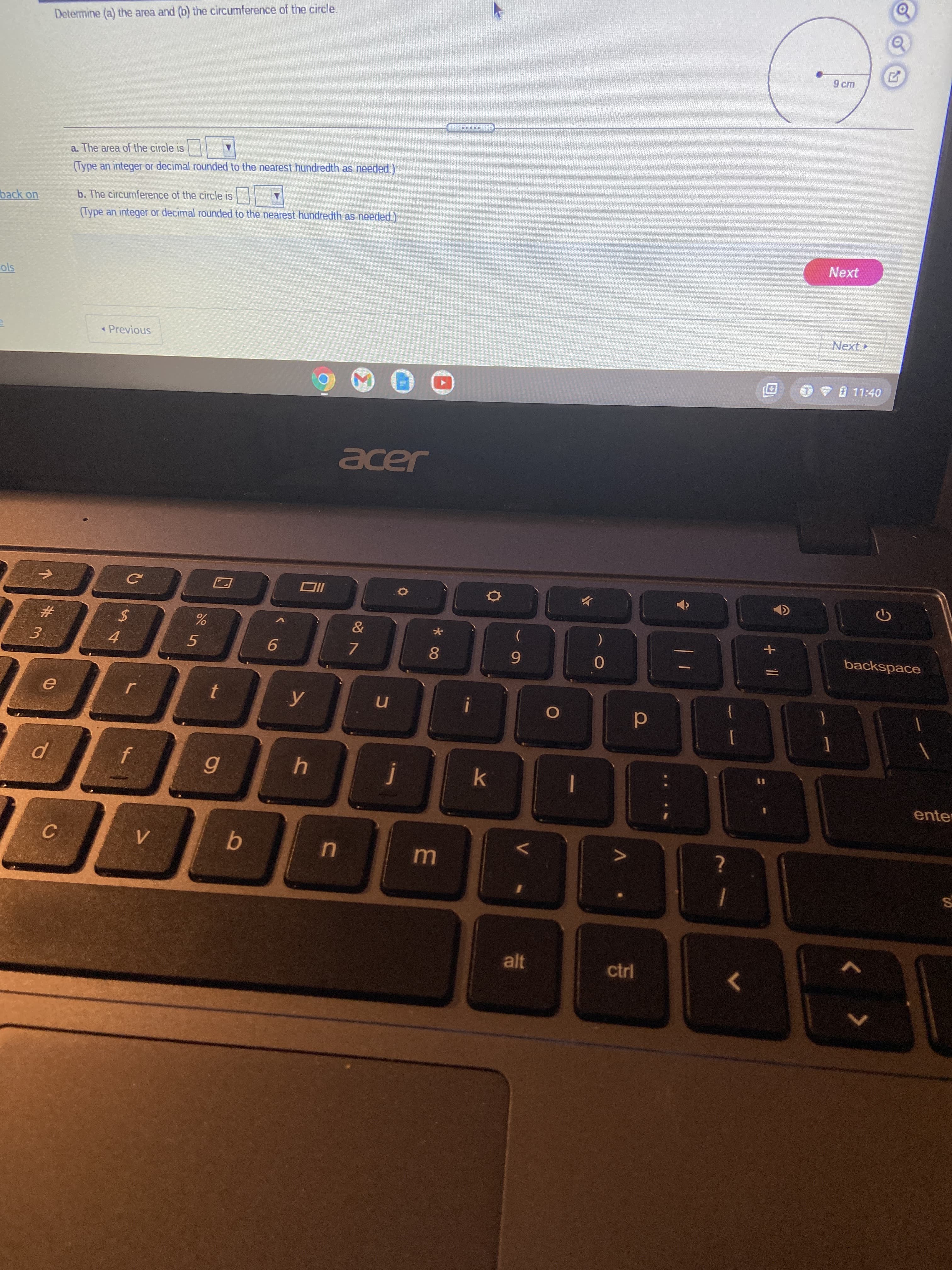 Determine (a) the area and (b) the circumference of the circle.
a. The area of the circle is
(Type an integer or decimal rounded to the nearest hundredth as needed.)
back on
b. The circumference of the circle is
(Type an integer or decimal rounded to the nearest hundredth as needed.)
Next
« Previous
Next
.11:40
acer
并
3.
5
4.
7.
8.
backspace
d
{
4
%3D
enter
C.
alt
ctrl
