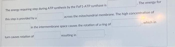 The energy requiring step during ATP synthesis by the FoF1-ATP synthase is
The energy for
this step is provided by a
across the mitochondrial membrane. The high concentration of
in the intermembrane space causes the rotation of a ring of
which in
turn causes rotation of
resulting in
