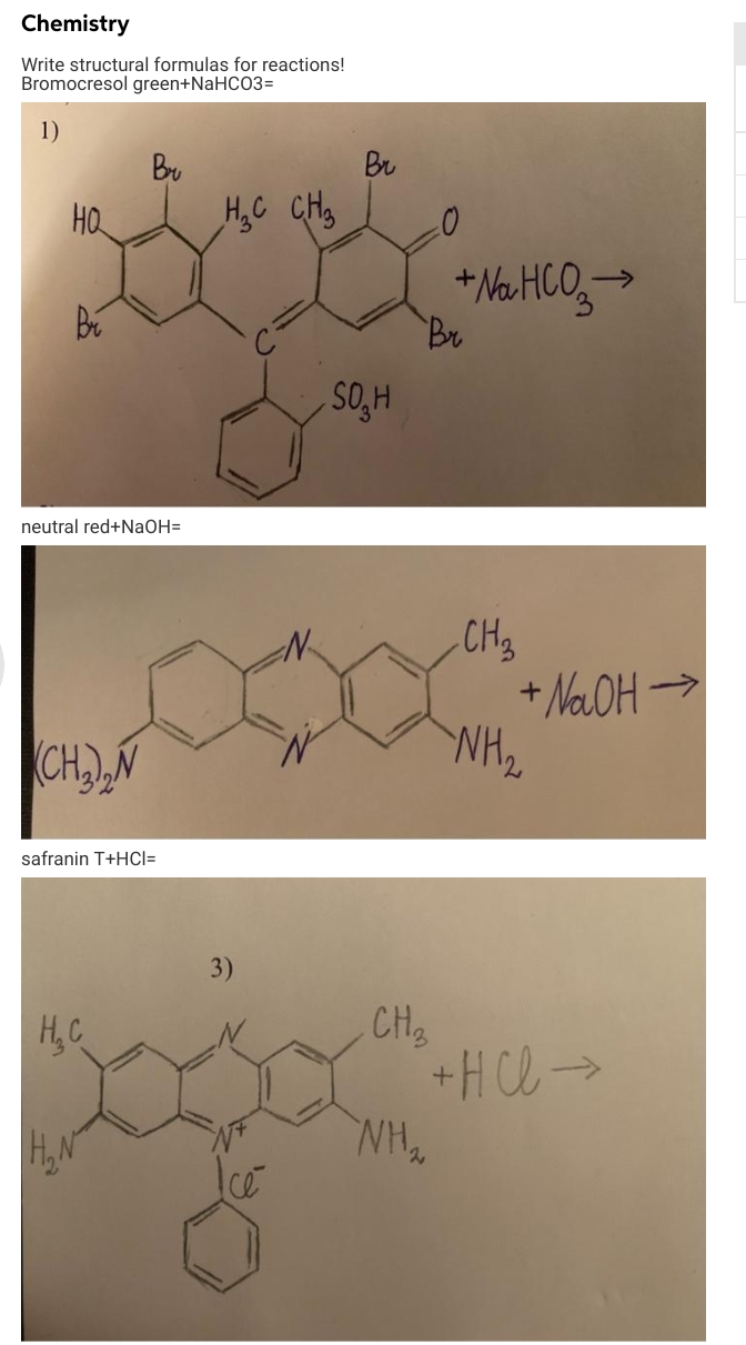 Chemistry
Write structural formulas for reactions!
Bromocresol green+NaHCO3=
1)
Bu
Br
HQ
HyC CH3
+ Na HCO,>
Br
->
SO, H
neutral red+NaOH=
CH3
+ NaOH >
NH2
CHN
safranin T+HCI=
H,C
CH3
+Hl>
H.N
3)

