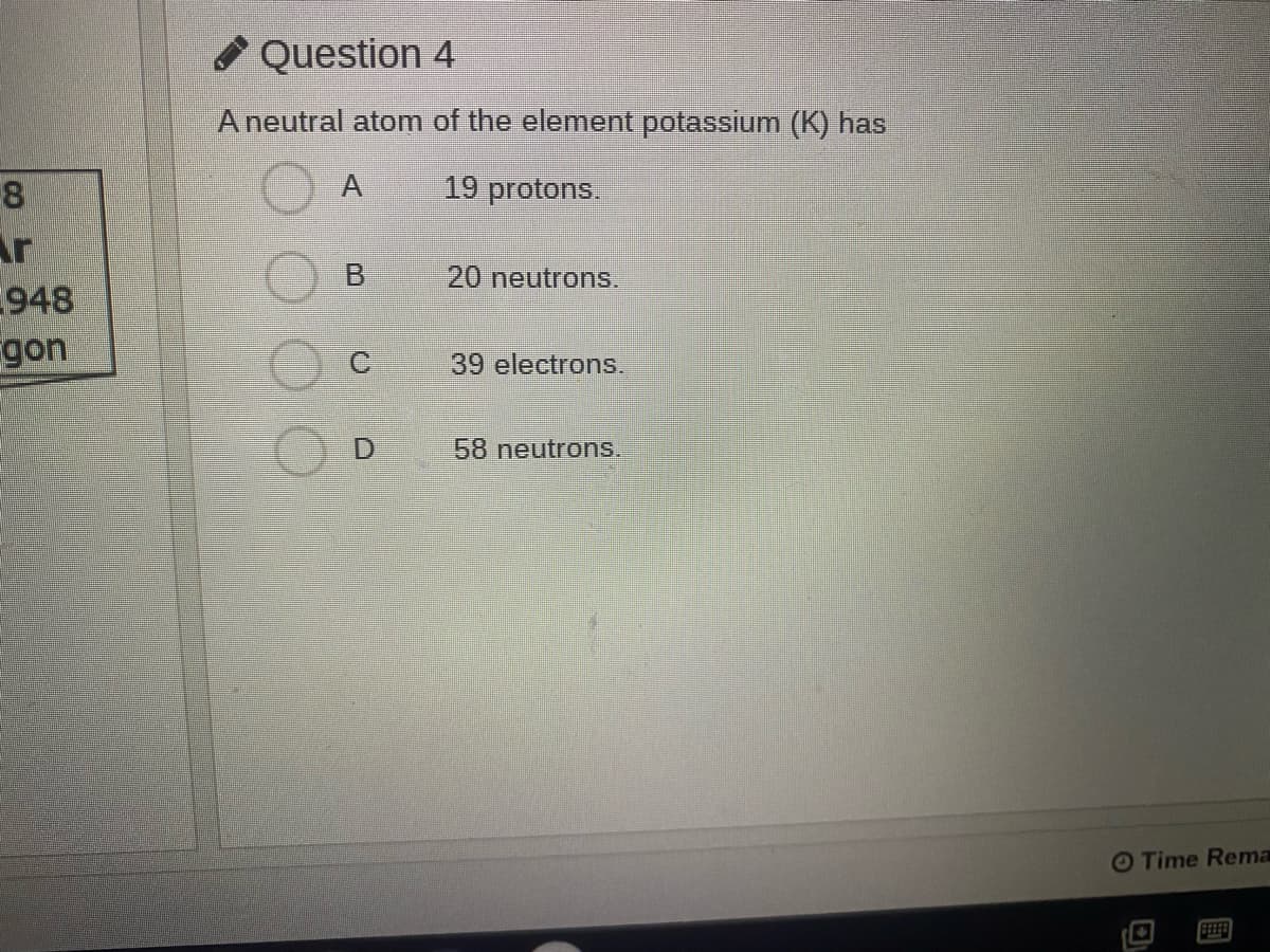 O Question 4
A neutral atom of the element potassium (K) has
A
19 protons.
8
Ar
948
gon
20 neutrons.
39 electrons.
58 neutrons.
O Time Rema
