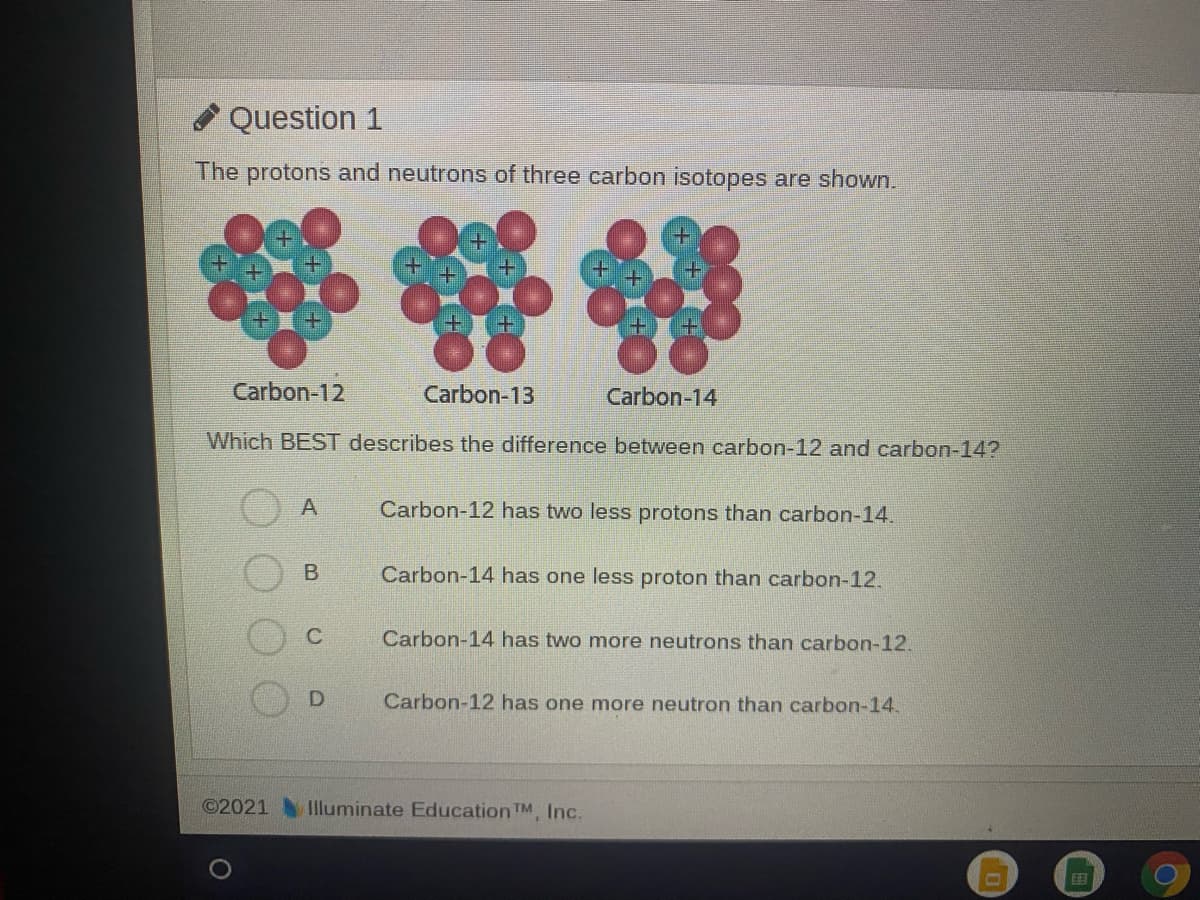 A Question 1
The protons and neutrons of three carbon isotopes are shown.
Carbon-12
Carbon-13
Carbon-14
Which BEST describes the difference between carbon-12 and carbon-14?
A
Carbon-12 has two less protons than carbon-14.
Carbon-14 has one less proton than carbon-12.
C
Carbon-14 has two more neutrons than carbon-12.
Carbon-12 has one more neutron than carbon-14.
©2021
Illuminate Education TM, Inc.

