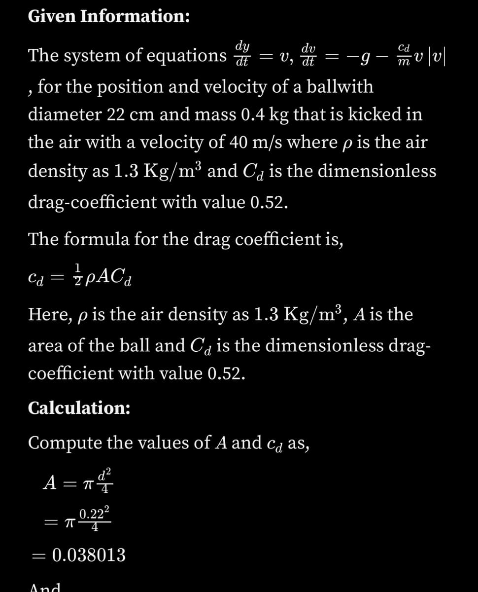 Given Information:
dy
dv
The system of equations = v, = -g– mv|v|
Cd
V
for the position and velocity of a ballwith
diameter 22 cm and mass 0.4 kg that is kicked in
the air with a velocity of 40 m/s where p is the air
density as 1.3 Kg/m³ and C4 is the dimensionless
drag-coefficient with value 0.52.
The formula for the drag coefficient is,
Са
PAC4
Here, p is the air density as 1.3 Kg/m³, A is the
area of the ball and C, is the dimensionless drag-
coefficient with value 0.52.
Calculation:
Compute the values of A and ca as,
A = TŤ
0.222
= 0.038013
And
