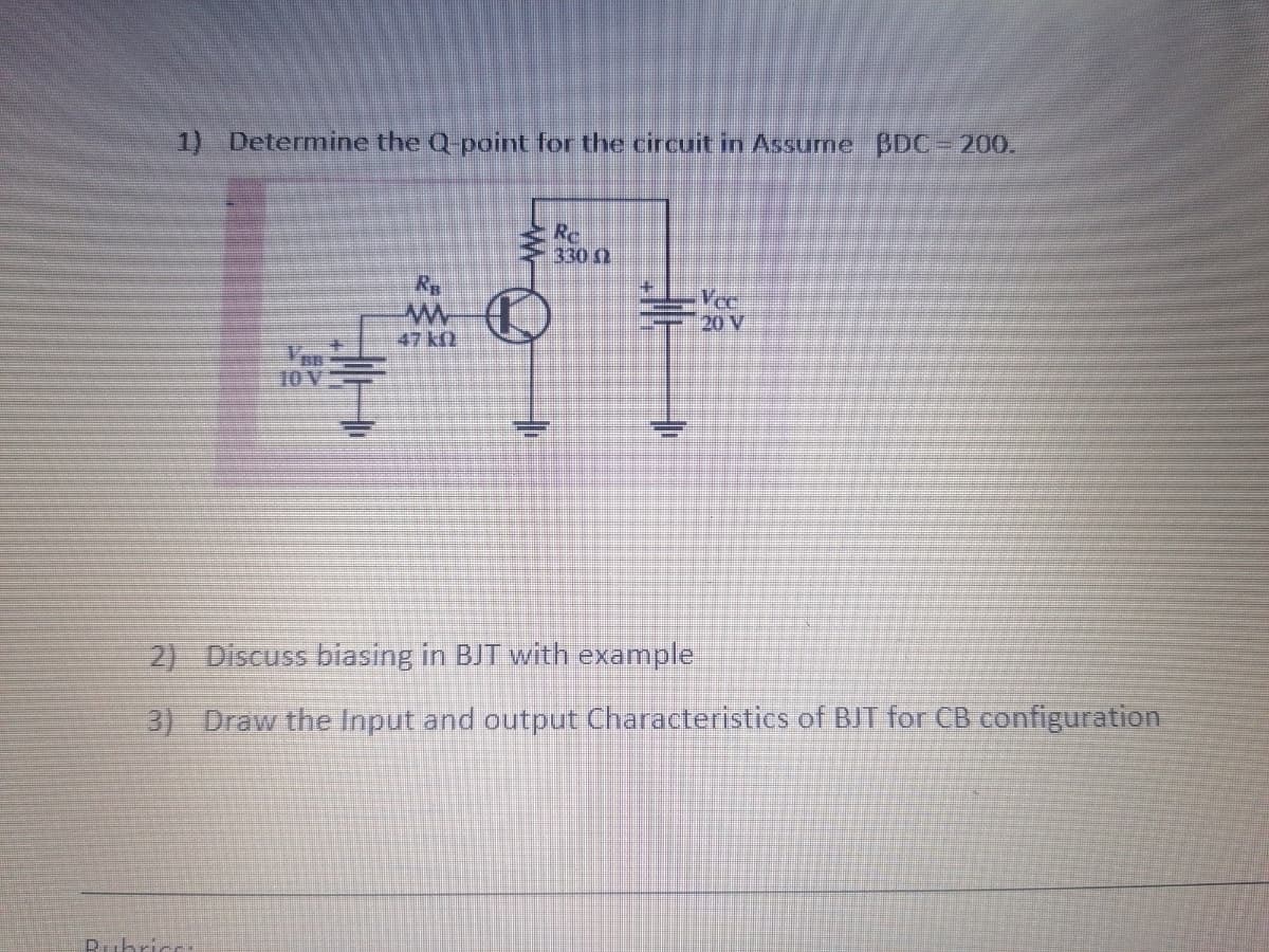 1) Determine the Q-point for the circuit in Assurme BDC= 200.
330 0
Vee
20 V
47 kf
10V
2) Discuss biasing in BJT with example
3) Draw the Input and output Characteristics of BJT for CB configuration
D.ubric
