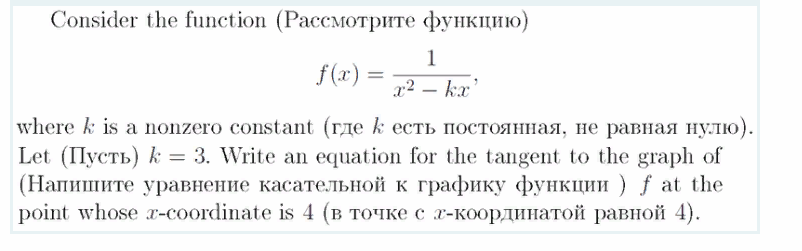 Consider the function (Pacсмотрите функцию)
1
f(x) =
x2 – kx'
where k is a nonzero constant (где k есть постоянная, не равная нулю).
Let (Пусть) k 3 3. Write an equation for the tangent to the graph of
(Напишите уравнение касательной к графику функции ) f at the
point whose z-соordinate is 4 (в точке с 2-координатой равной 4).
