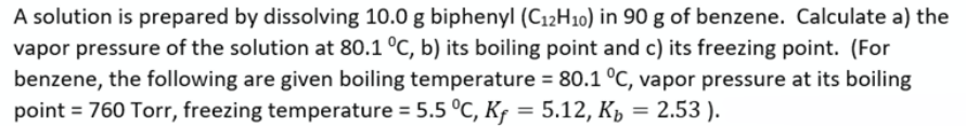 A solution is prepared by dissolving 10.0 g biphenyl (C12H10) in 90 g of benzene. Calculate a) the
vapor pressure of the solution at 80.1 °C, b) its boiling point and c) its freezing point. (For
benzene, the following are given boiling temperature = 80.1 °C, vapor pressure at its boiling
point = 760 Torr, freezing temperature = 5.5 °C, Kf = 5.12, K, = 2.53 ).
%3D
