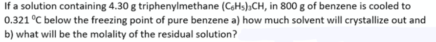 If a solution containing 4.30 g triphenylmethane (C6H5)3CH, in 800 g of benzene is cooled to
0.321 °C below the freezing point of pure benzene a) how much solvent will crystallize out and
b) what will be the molality of the residual solution?
