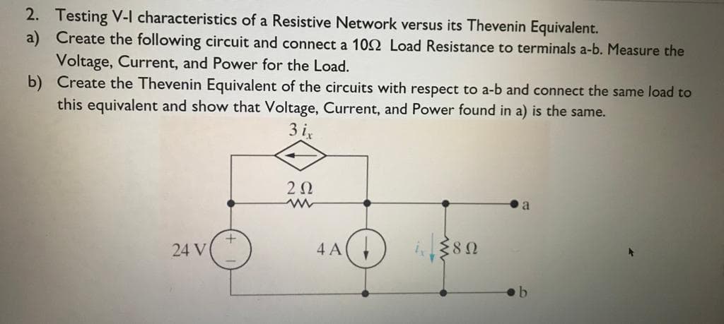 2. Testing V-I characteristics of a Resistive Network versus its Thevenin Equivalent.
a) Create the following circuit and connect a 102 Load Resistance to terminals a-b. Measure the
Voltage, Current, and Power for the Load.
b) Create the Thevenin Equivalent of the circuits with respect to a-b and connect the same load to
this equivalent and show that Voltage, Current, and Power found in a) is the same.
3 i,
2Ω
24 V
4 A(
380
