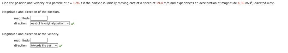Find the position and velocity of a particle at t = 1.96 s if the particle is initially moving east at a speed of 19.4 m/s and experiences an acceleration of magnitude 4.36 m/s2, directed west.
Magnitude and direction of the position.
magnitude
direction east of its original position
Magnitude and direction of the velocity.
magnitude
direction towards the east