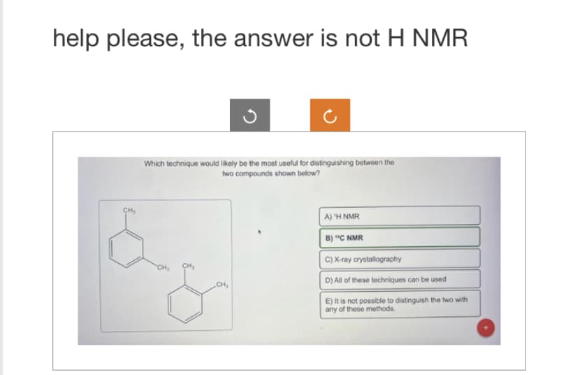 help please, the answer is not H NMR
Which technique would likely be the most useful for distinguishing between the
two compounds shown below?
CH
CH₂
CH₂
A) 'H NMR
B) "C NMR
C) X-ray crystallography
D) All of these techniques can be used
E) It is not possible to distinguish the two with
any of these methods.