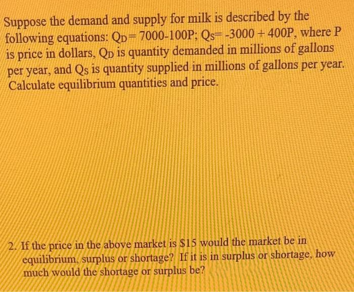 Suppose the demand and supply for milk is described by the
following equations: QD=7000-100P; Qs=-3000+400P, where P
is price in dollars, QD is quantity demanded in millions of gallons
per year, and Qs is quantity supplied in millions of gallons per year.
Calculate equilibrium quantities and price.
2. If the price in the above market is $15 would the market be in
equilibrium, surplus or shortage? If it is in surplus or shortage, how
much would the shortage or surplus be?