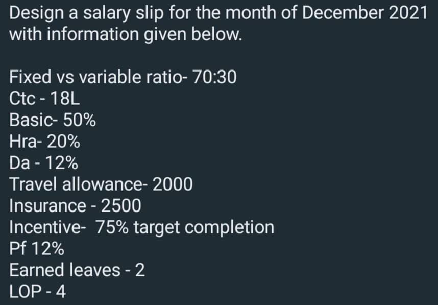Design a salary slip for the month of December 2021
with information given below.
Fixed vs variable ratio- 70:30
Ctc - 18L
Basic- 50%
Hra- 20%
Da - 12%
Travel allowance- 2000
Insurance - 2500
Incentive- 75% target completion
Pf 12%
Earned leaves - 2
LOP - 4