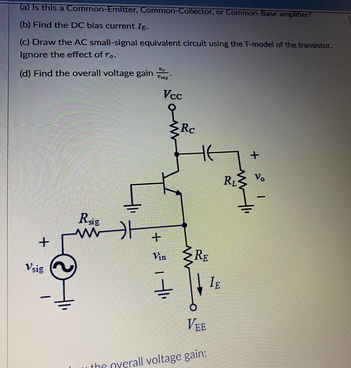 (a) Is this a Common-Emitter, Common-Collector, or Common-Base amplifier?
(b) Find the DC bias current Ip.
(c) Draw the AC small-signal equivalent circuit using the T-model of the transistor.
Ignore the effect of ro.
Vo
(d) Find the overall voltage gain
Vsig
Vcc
Rc
RL
Rsig
RE
Vin
Vsig
IE
VEE
the overall voltage gain:
+
