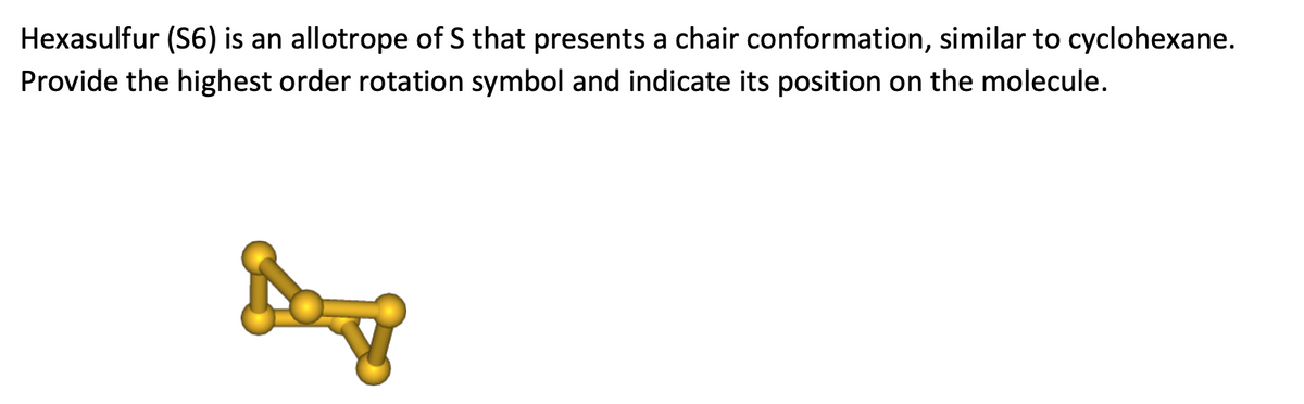 Hexasulfur (S6) is an allotrope of S that presents a chair conformation, similar to cyclohexane.
Provide the highest order rotation symbol and indicate its position on the molecule.

