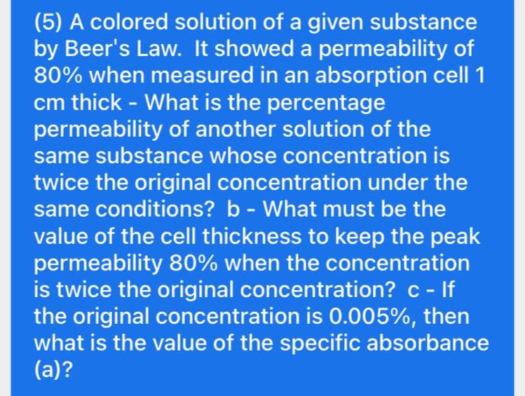 (5) A colored solution of a given substance
by Beer's Law. It showed a permeability of
80% when measured in an absorption cell 1
cm thick - What is the percentage
permeability of another solution of the
same substance whose concentration is
twice the original concentration under the
same conditions? b - What must be the
value of the cell thickness to keep the peak
permeability 80% when the concentration
is twice the original concentration? c - If
the original concentration is 0.005%, then
what is the value of the specific absorbance
(a)?

