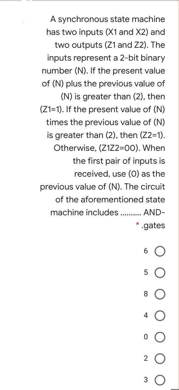 A synchronous state machine
has two inputs (X1 and X2) and
two outputs (Z1 and Z2). The
inputs represent a 2-bit binary
number (N). If the present value
of (N) plus the previous value of
(N) is greater than (2), then
(Z1=1). If the present value of (N)
times the previous value of (N)
is greater than (2), then (Z2=1).
Otherwise, (Z1Z2=00). When
the first pair of inputs is
received, use (0) as the
previous value of (N). The circuit
of the aforementioned state
machine includes
AND-
.gates
6.
8.
4
