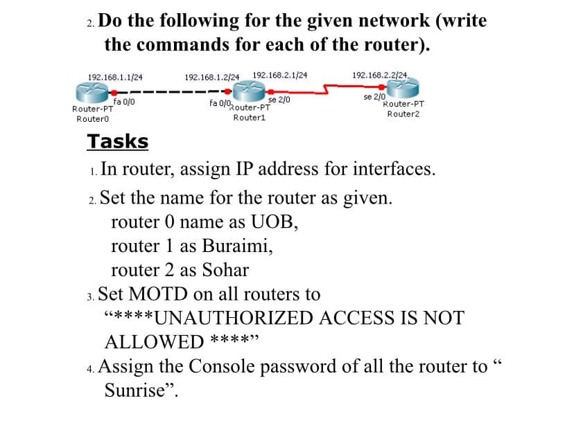 2. Do the following for the given network (write
the commands for each of the router).
192.168.1.1/24
192.168.1.2/24 192.168.2.1/24
192.168.2.2/24.
fa 0/0
Router-PT
fa 0/02outer-PT
se 2/0
se 2/0
Router-PT
Router2
Routero
Router1
Tasks
1. In router, assign IP address for interfaces.
2. Set the name for the router as given.
router 0 name as UOB,
router 1 as Buraimi,
router 2 as Sohar
Set MOTD on all routers to
*****UNAUTHORIZED ACCESS IS NOT
ALLOWED *****
4. Assign the Console password of all the router to "
Sunrise".
