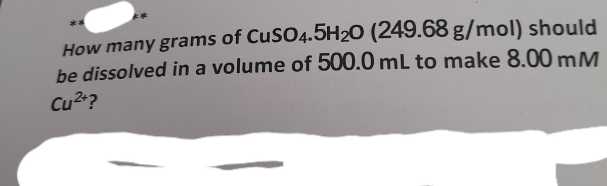 **
How many grams of CuSO4.5H2O (249.68 g/mol) should
be dissolved in a volume of 500.0 mL to make 8.00 mM
Cu2+?
