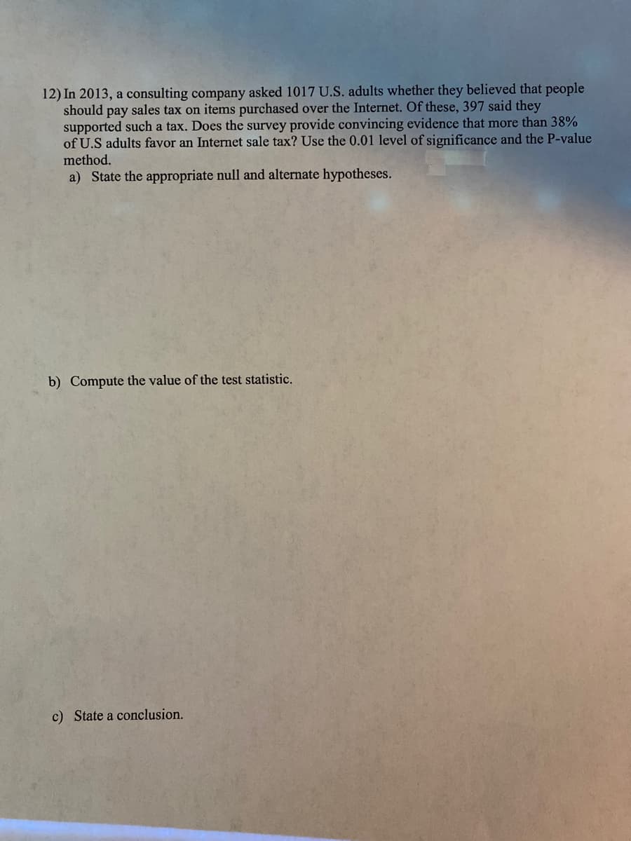 12) In 2013, a consulting company asked 1017 U.S. adults whether they believed that people
should pay sales tax on items purchased over the Internet. Of these, 397 said they
supported such a tax. Does the survey provide convincing evidence that more than 38%
of U.S adults favor an Internet sale tax? Use the 0.01 level of significance and the P-value
method.
a) State the appropriate null and alternate hypotheses.
b) Compute the value of the test statistic.
c) State a conclusion.