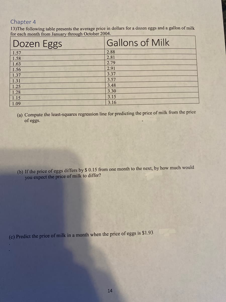 Chapter 4
13) The following table presents the average price in dollars for a dozen eggs and a gallon of milk
for each month from January through October 2004.
Dozen Eggs
Gallons of Milk
1.57
1.58
1.63
1.56
1.37
1.31
1.25
1.28
1.15
1.09
2.88
2.81
2.79
2.91
3.37
3.57
3.48
3.30
3.15
3.16
(a) Compute the least-squares regression line for predicting the price of milk from the price
of eggs.
(b) If the price of eggs differs by $ 0.15 from one month to the next, by how much would
you expect the price of milk to differ?
(c) Predict the price of milk in a month when the price of eggs is $1.93
14