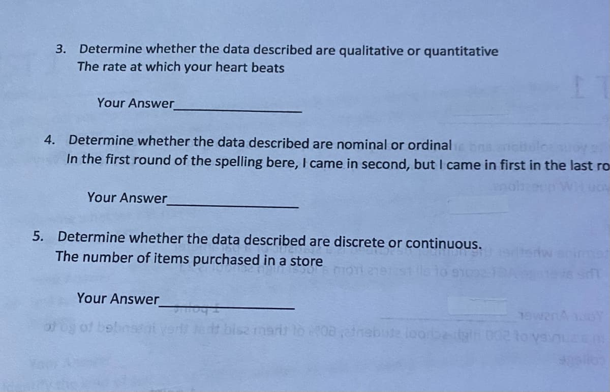 3.
Determine whether the data described are qualitative or quantitative
The rate at which your heart beats
Your Answer
4. Determine whether the data described are nominal or ordinalis bra ancbulo: soy s
In the first round of the spelling bere, I came in second, but I came in first in the last ro
JON
Your Answer
5. Determine whether the data described are discrete or continuous.
The number of items purchased in a store
Your Answer
bisz mart to 2008 atnebuse loorbe
15w2nA 100Y
002 to vainuz