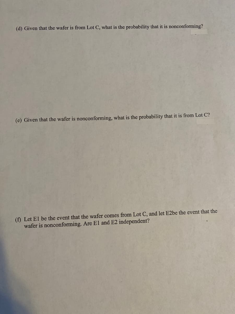 (d) Given that the wafer is from Lot C, what is the probability that it is nonconforming?
(e) Given that the wafer is nonconforming, what is the probability that it is from Lot C?
(f) Let El be the event that the wafer comes from Lot C, and let E2be the event that the
wafer is nonconforming. Are E1 and E2 independent?