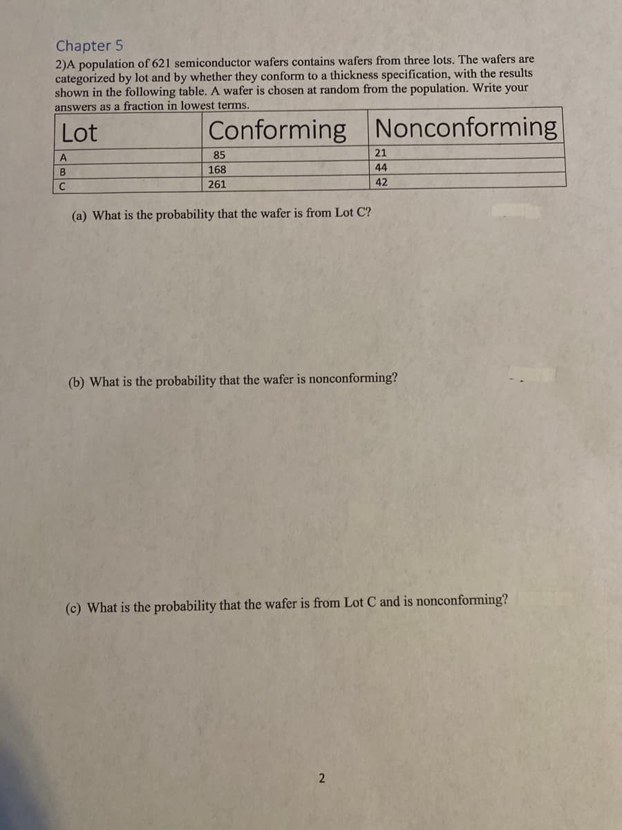 Chapter 5
2)A population of 621 semiconductor wafers contains wafers from three lots. The wafers are
categorized by lot and by whether they conform to a thickness specification, with the results
shown in the following table. A wafer is chosen at random from the population. Write your
answers as a fraction in lowest terms.
Lot
Conforming Nonconforming
A
B
C
85
168
261
(a) What is the probability that the wafer is from Lot C?
21
44
42
(b) What is the probability that the wafer is nonconforming?
(c) What is the probability that the wafer is from Lot C and is nonconforming?
2