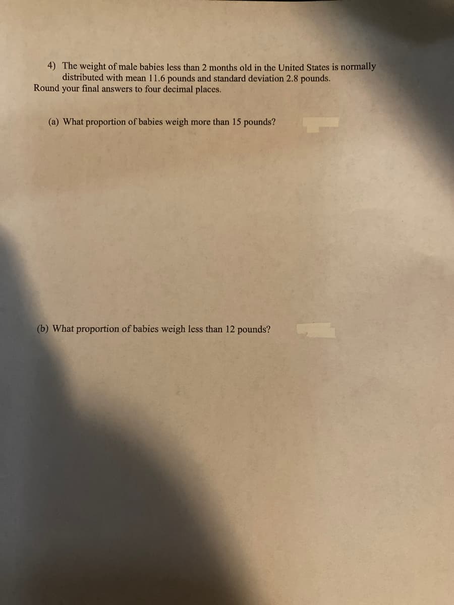 4) The weight of male babies less than 2 months old in the United States is normally
distributed with mean 11.6 pounds and standard deviation 2.8 pounds.
Round your final answers to four decimal places.
(a) What proportion of babies weigh more than 15 pounds?
(b) What proportion of babies weigh less than 12 pounds?