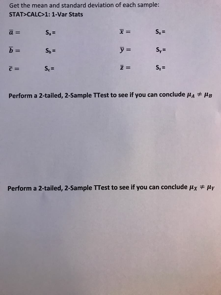 Get the mean and standard deviation of each sample:
STAT>CALC>1: 1-Var Stats
a =
Sa =
Sx =
ア=
Sy =
C =
Sc =
S, =
Perform a 2-tailed, 2-Sample TTest to see if you can conclude u4 + µB
Perform a 2-tailed, 2-Sample TTest to see if you can conclude µx # µy
II
II
