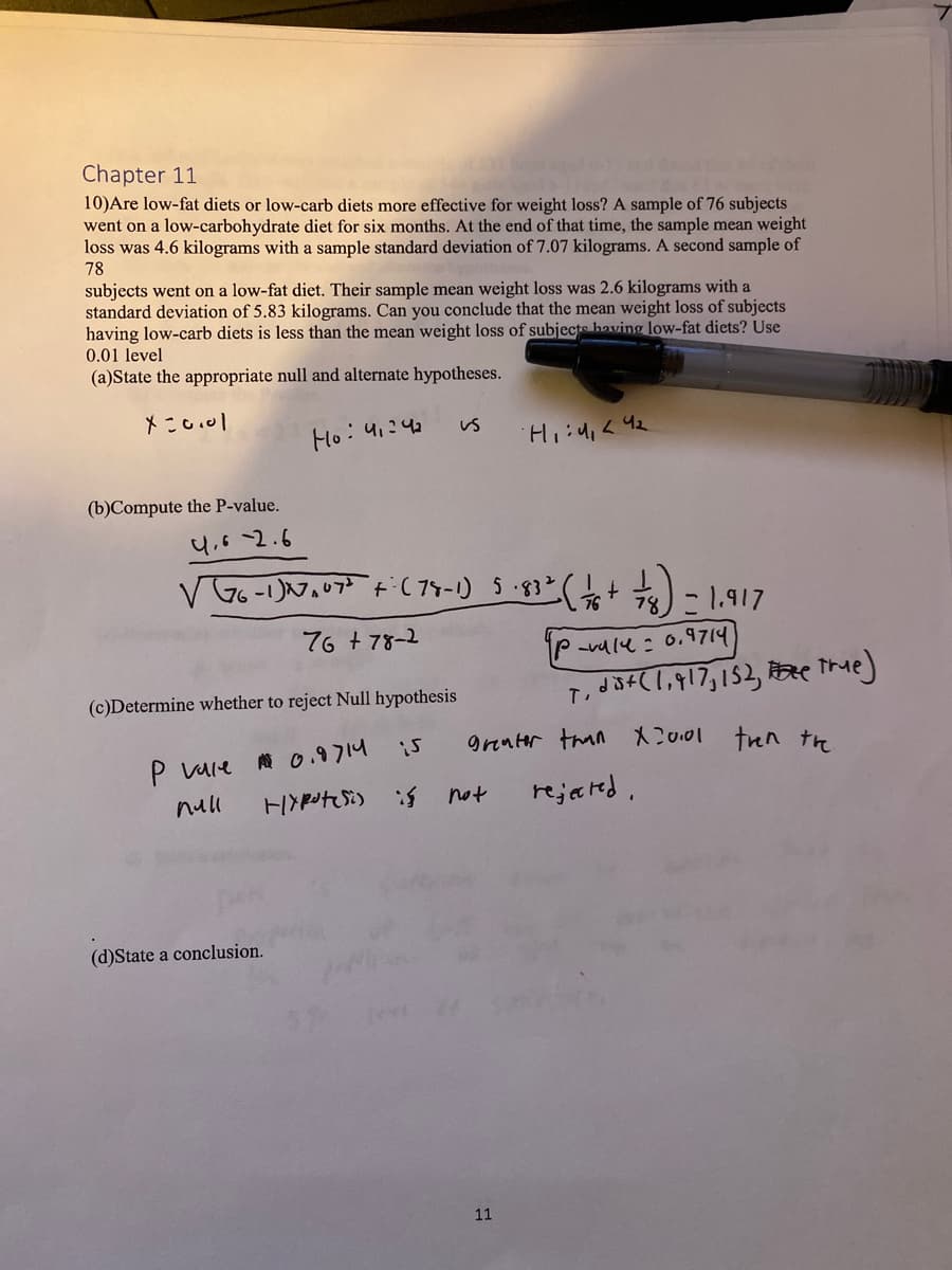 Chapter 11
10) Are low-fat diets or low-carb diets more effective for weight loss? A sample of 76 subjects
went on a low-carbohydrate diet for six months. At the end of that time, the sample mean weight
loss was 4.6 kilograms with a sample standard deviation of 7.07 kilograms. A second sample of
78
subjects went on a low-fat diet. Their sample mean weight loss was 2.6 kilograms with a
standard deviation of 5.83 kilograms. Can you conclude that the mean weight loss of subjects
having low-carb diets is less than the mean weight loss of subjects having low-fat diets? Use
0.01 level
(a)State the appropriate null and alternate hypotheses.
x=0.01
Ho: 4₁24₂
(b)Compute the P-value.
4.6 -2.6
(c)Determine whether to reject Null hypothesis
A 0.9714
Hypot(Si)
VG6-1) 27² ₂07³ +- (78-1) 5.83²
76 +78-2
P vale
null
(d)State a conclusion.
Us
is
H₁:4₁ <4₂
5.83² (1/6 +
not
11
1/481) = 1.917
78
greater than X20.01 then the
rejected.
p-valu : 0,9714
T, dist(1,917, 152, true)