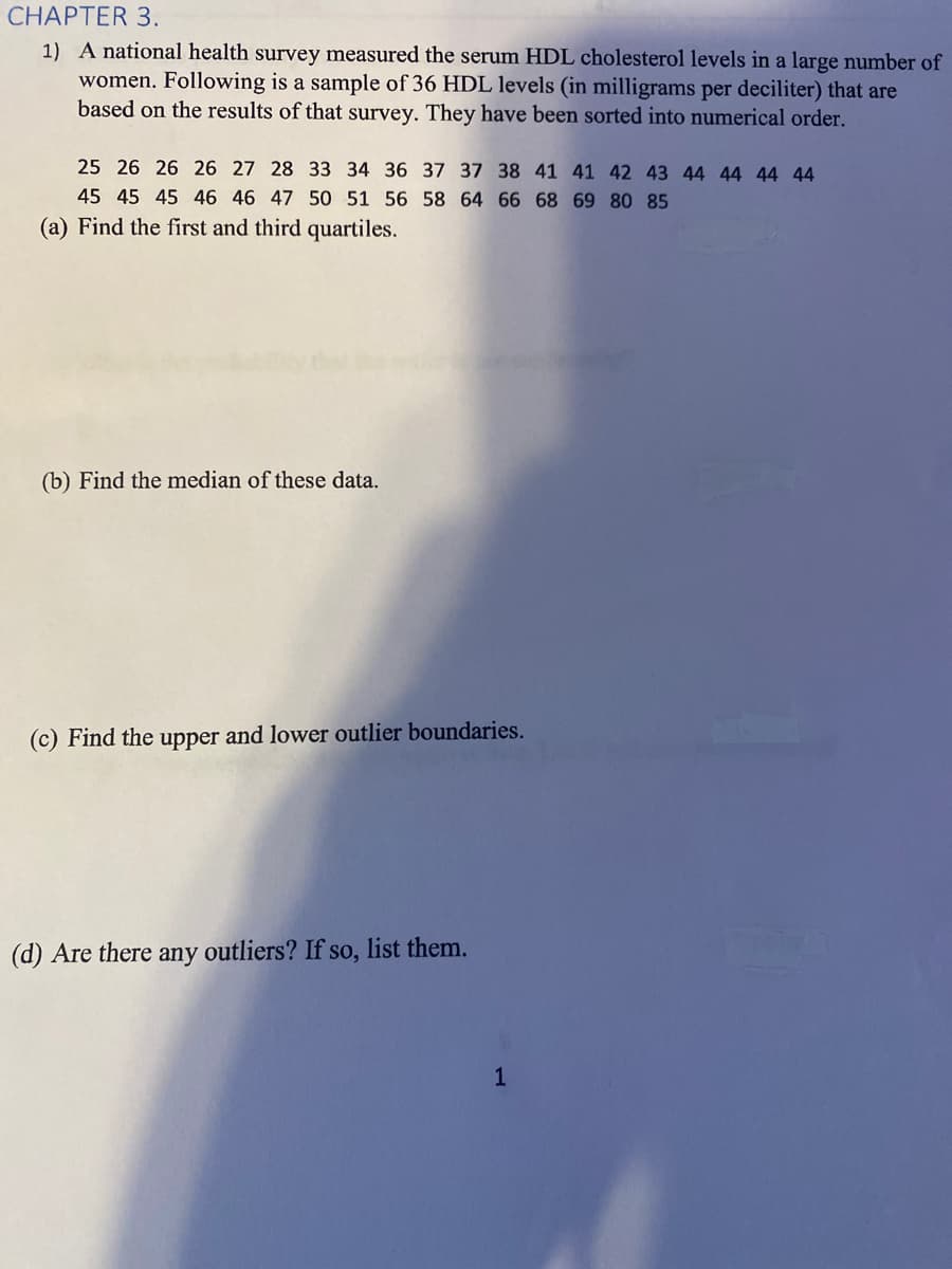 CHAPTER 3.
1) A national health survey measured the serum HDL cholesterol levels in a large number of
women. Following is a sample of 36 HDL levels (in milligrams per deciliter) that are
based on the results of that survey. They have been sorted into numerical order.
25 26 26 26 27 28 33 34 36 37 37 38 41 41 42 43 44 44 44 44
45 45 45 46 46 47 50 51 56 58 64 66 68 69 80 85
(a) Find the first and third quartiles.
(b) Find the median of these data.
(c) Find the upper and lower outlier boundaries.
(d) Are there any outliers? If so, list them.
1