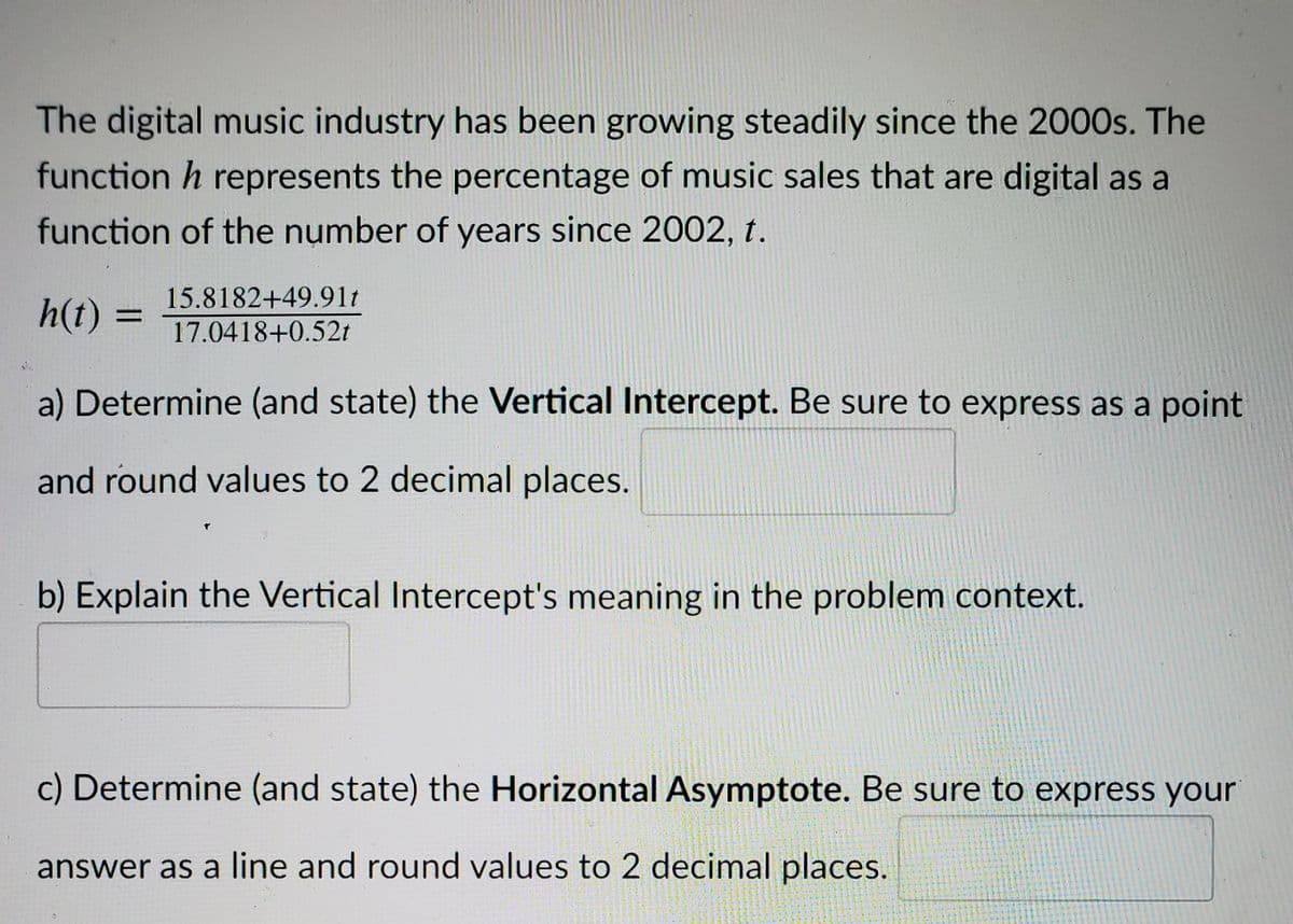 The digital music industry has been growing steadily since the 2000s. The
function h represents the percentage of music sales that are digital as a
function of the number of years since 2002, t.
15.8182+49.91t
h(t) =
17.0418+0.52t
a) Determine (and state) the Vertical Intercept. Be sure to express as a point
and round values to 2 decimal places.
b) Explain the Vertical Intercept's meaning in the problem context.
c) Determine (and state) the Horizontal Asymptote. Be sure to express your
answer as a line and round values to 2 decimal places.
