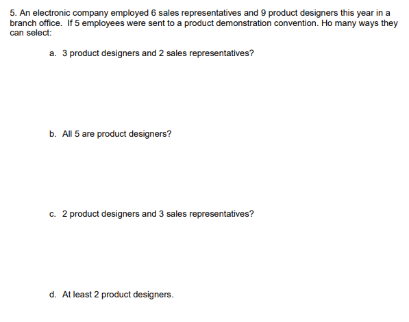 5. An electronic company employed 6 sales representatives and 9 product designers this year in a
branch office. If 5 employees were sent to a product demonstration convention. Ho many ways they
can select:
a. 3 product designers and 2 sales representatives?
b. All 5 are product designers?
c. 2 product designers and 3 sales representatives?
d. At least 2 product designers.
