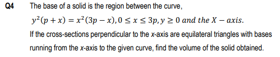 Q4
The base of a solid is the region between the curve,
y?(p + x) = x²(3p – x), 0 < x < 3p, y > 0 and the X – axis.
If the cross-sections perpendicular to the x-axis are equilateral triangles with bases
running from the x-axis to the given curve, find the volume of the solid obtained.
