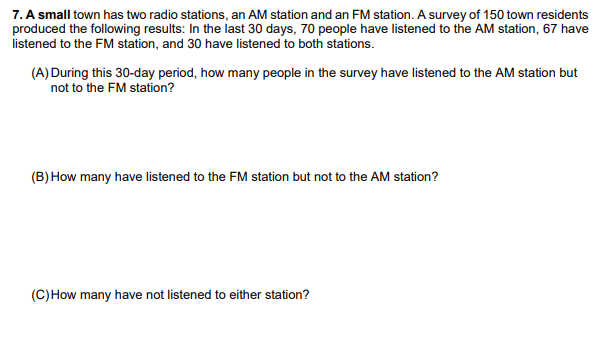 7. A small town has two radio stations, an AM station and an FM station. A survey of 150 town residents
produced the following results: In the last 30 days, 70 people have listened to the AM station, 67 have
listened to the FM station, and 30 have listened to both stations.
(A) During this 30-day period, how many people in the survey have listened to the AM station but
not to the FM station?
(B) How many have listened to the FM station but not to the AM station?
(C)How many have not listened to either station?

