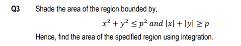 Q3
Shade the area of the region bounded by,
x? + y? < p² and |x| + ly] > p
Hence, find the area of the specified region using integration.
