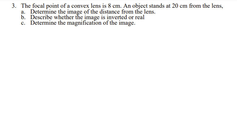 3. The focal point of a convex lens is 8 cm. An object stands at 20 cm from the lens,
a. Determine the image of the distance from the lens.
b. Describe whether the image is inverted or real
c. Determine the magnification of the image.
