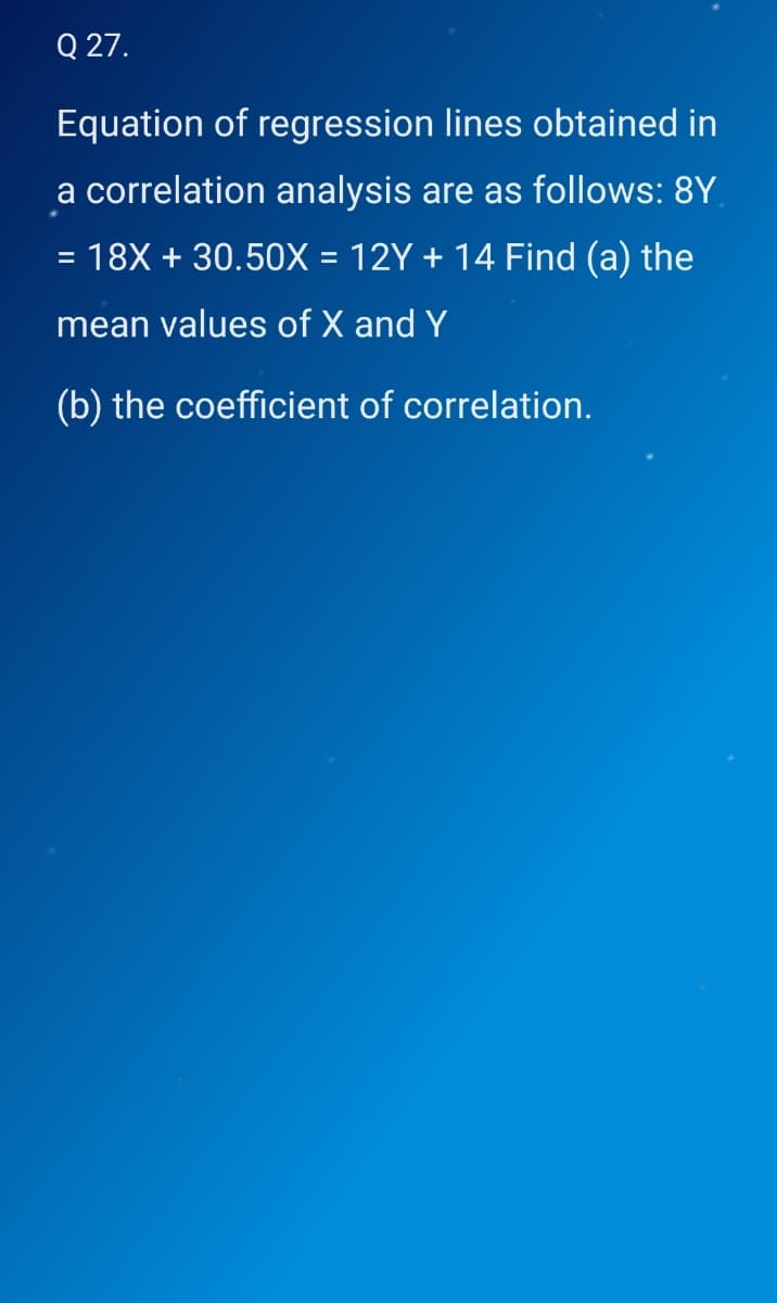 Q 27.
Equation of regression lines obtained in
a correlation analysis are as follows: 8Y
= 18X + 30.50X = 12Y + 14 Find (a) the
%3D
mean values of X and Y
(b) the coefficient of correlation.
