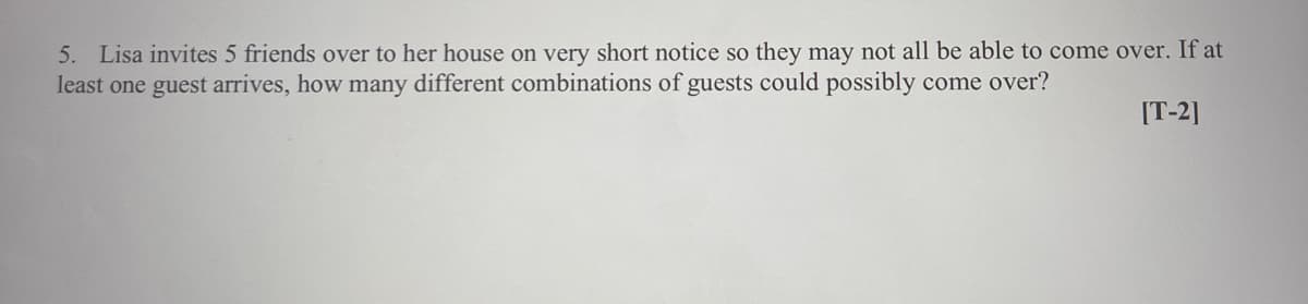 5. Lisa invites 5 friends over to her house on very short notice so they may not all be able to come over. If at
least one guest arrives, how many different combinations of guests could possibly come over?
[T-2]
