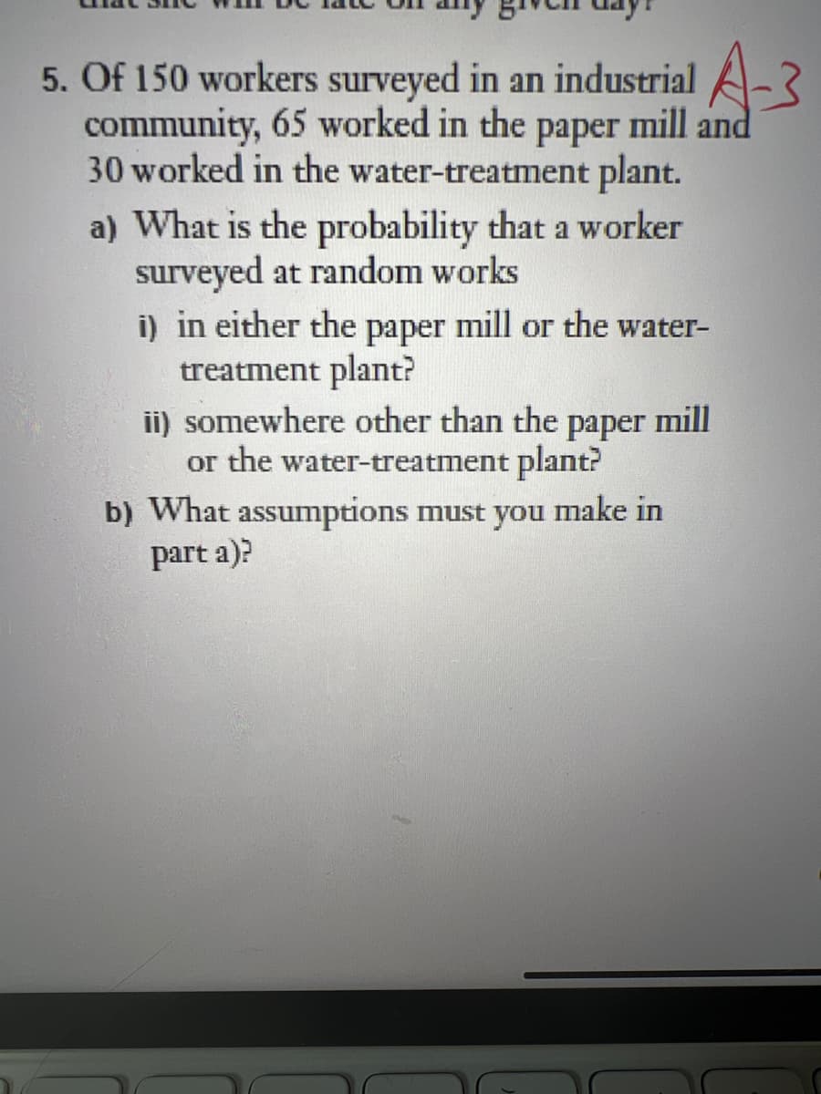 5. Of 150 workers surveyed in an industrial A-3
community, 65 worked in the paper mill and
30 worked in the water-treatment plant.
a) What is the probability that a worker
surveyed at random works
i) in either the paper mill or the water-
treatment plant?
ii) somewhere other than the paper mill
or the water-treatment plant?
b) What assumptions must you make in
part a)?
