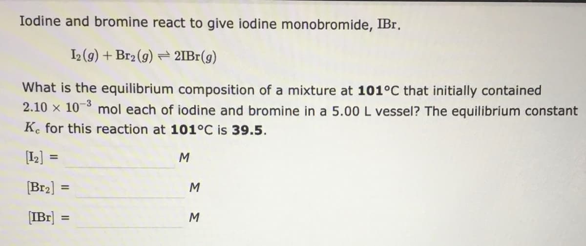 Iodine and bromine react to give iodine monobromide, IBr.
2(g) + Br2 (g) 2IB1(g)
What is the equilibrium composition of a mixture at 101°C that initially contained
mol each of iodine and bromine in a 5.00 L vessel? The equilibrium constant
2.10 x 10-3
K. for this reaction at 101°C is 39.5.
[I2] =
[Br2]
M
%3D
(IBr]
M
