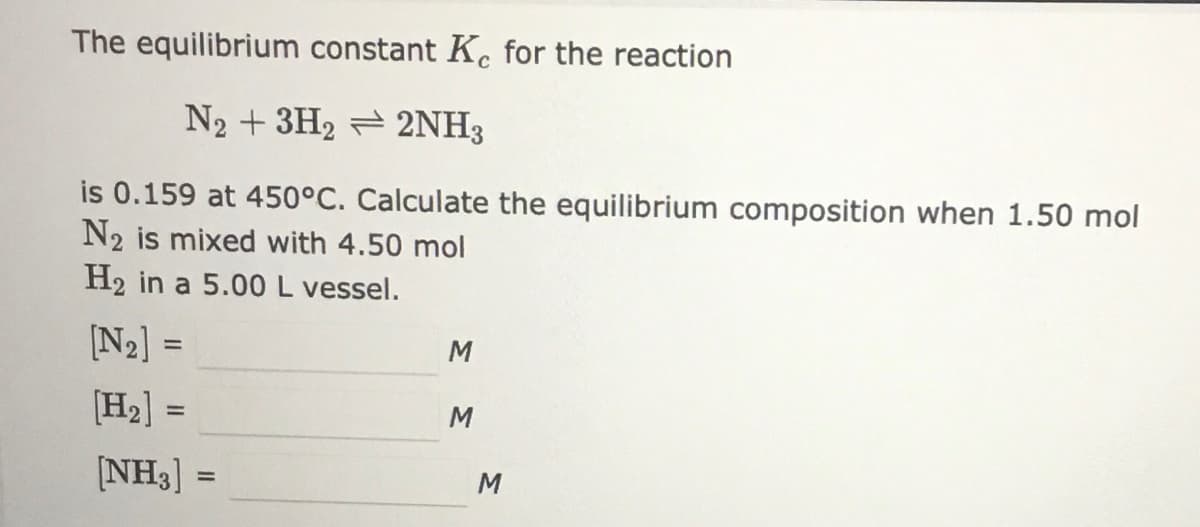The equilibrium constant Kc for the reaction
N2 + 3H2 = 2NH3
is 0.159 at 450°C. Calculate the equilibrium composition when 1.50 mol
N2 is mixed with 4.50 mol
H2 in a 5.00 L vessel.
[N2] =
%3D
M
[H2] =
%3D
M
[NH3] =
M
