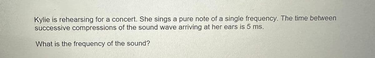 Kylie is rehearsing for a concert. She sings a pure note of a single frequency. The time between
successive compressions of the sound wave arriving at her ears is 5 ms.
What is the frequency of the sound?