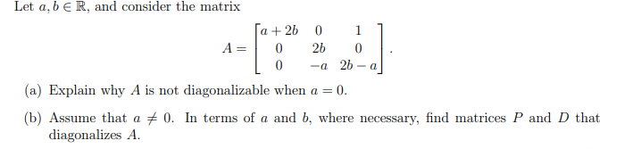 Let a, b e R, and consider the matrix
[а + 2b 0
1
A =
2b
—а 2b — а
(a) Explain why A is not diagonalizable when a = 0.
(b) Assume that a + 0. In terms of a and b, where necessary, find matrices P and D that
diagonalizes A.
